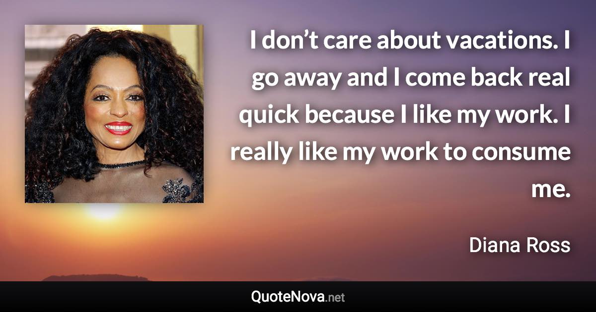 I don’t care about vacations. I go away and I come back real quick because I like my work. I really like my work to consume me. - Diana Ross quote