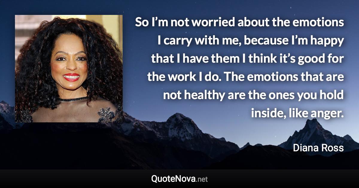 So I’m not worried about the emotions I carry with me, because I’m happy that I have them I think it’s good for the work I do. The emotions that are not healthy are the ones you hold inside, like anger. - Diana Ross quote