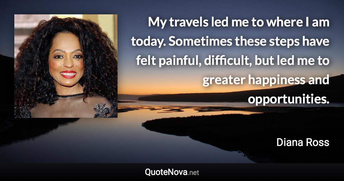 My travels led me to where I am today. Sometimes these steps have felt painful, difficult, but led me to greater happiness and opportunities. - Diana Ross quote