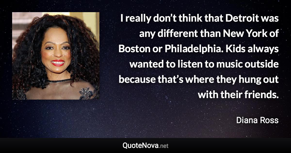 I really don’t think that Detroit was any different than New York of Boston or Philadelphia. Kids always wanted to listen to music outside because that’s where they hung out with their friends. - Diana Ross quote