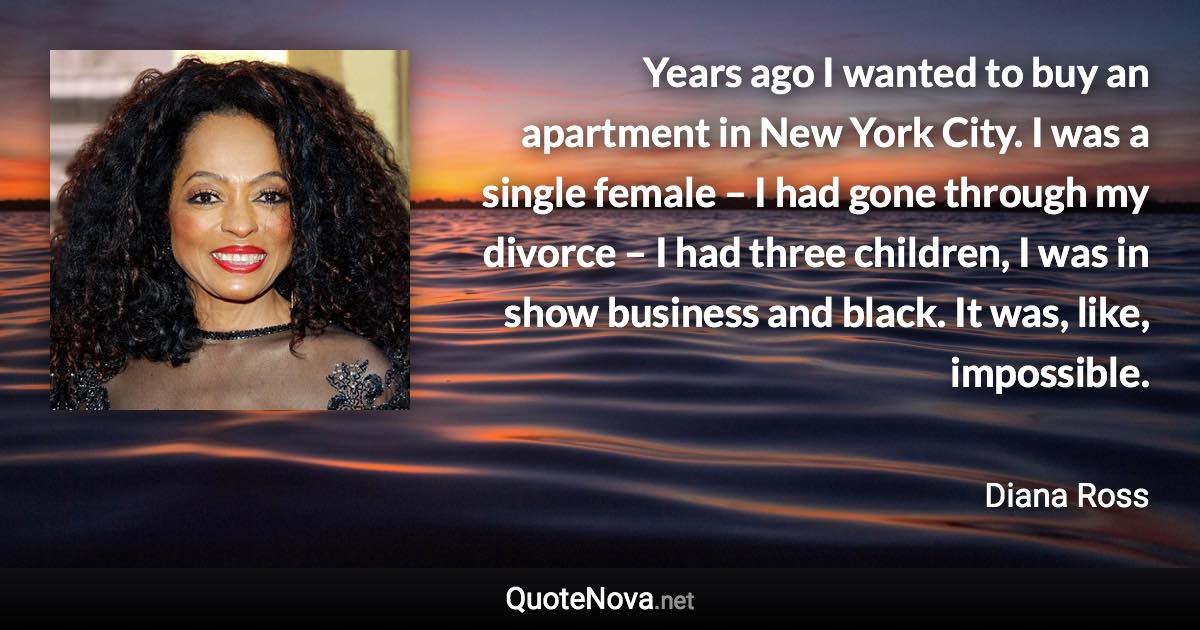 Years ago I wanted to buy an apartment in New York City. I was a single female – I had gone through my divorce – I had three children, I was in show business and black. It was, like, impossible. - Diana Ross quote