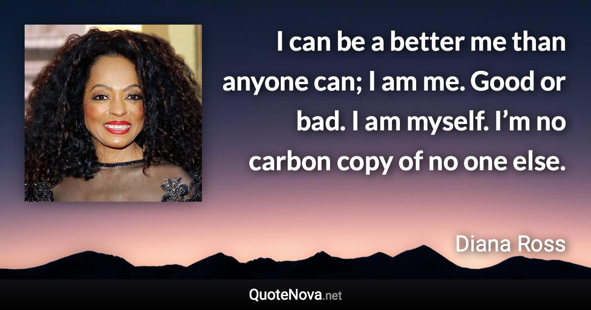 I can be a better me than anyone can; I am me. Good or bad. I am myself. I’m no carbon copy of no one else. - Diana Ross quote
