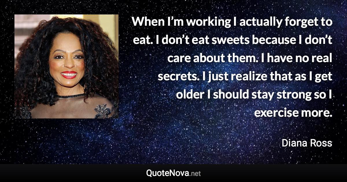 When I’m working I actually forget to eat. I don’t eat sweets because I don’t care about them. I have no real secrets. I just realize that as I get older I should stay strong so I exercise more. - Diana Ross quote