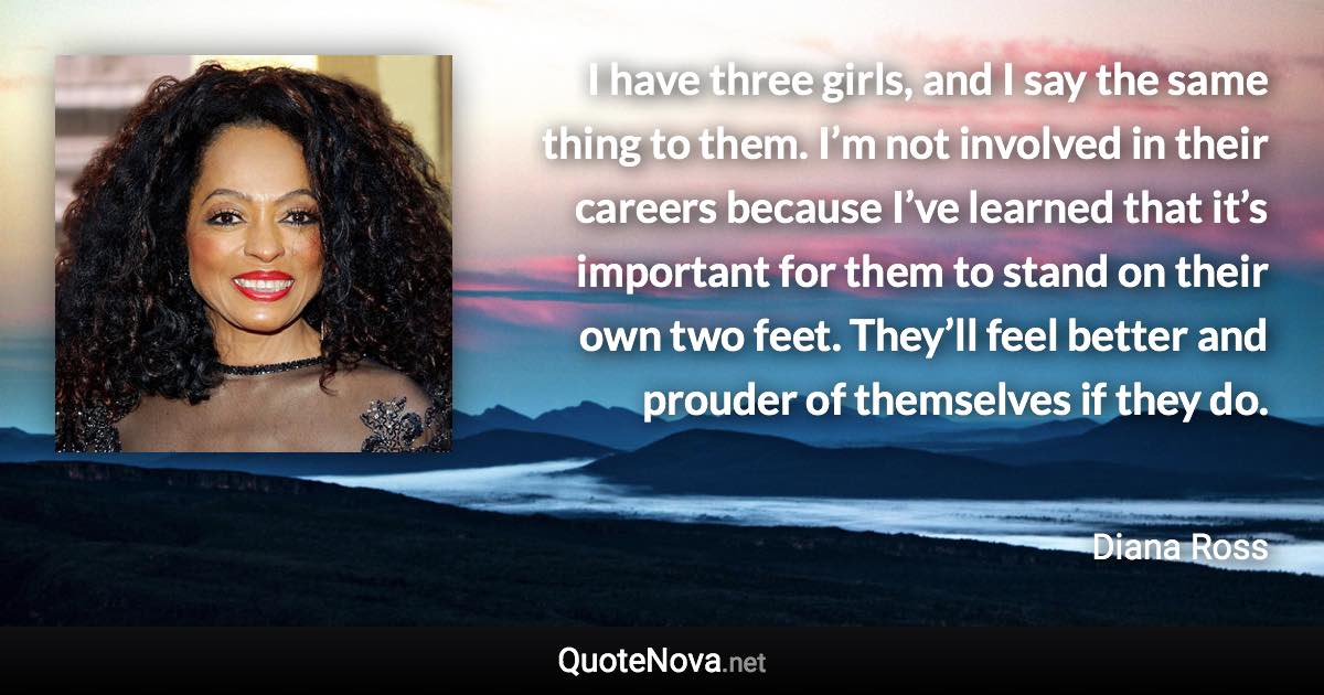 I have three girls, and I say the same thing to them. I’m not involved in their careers because I’ve learned that it’s important for them to stand on their own two feet. They’ll feel better and prouder of themselves if they do. - Diana Ross quote