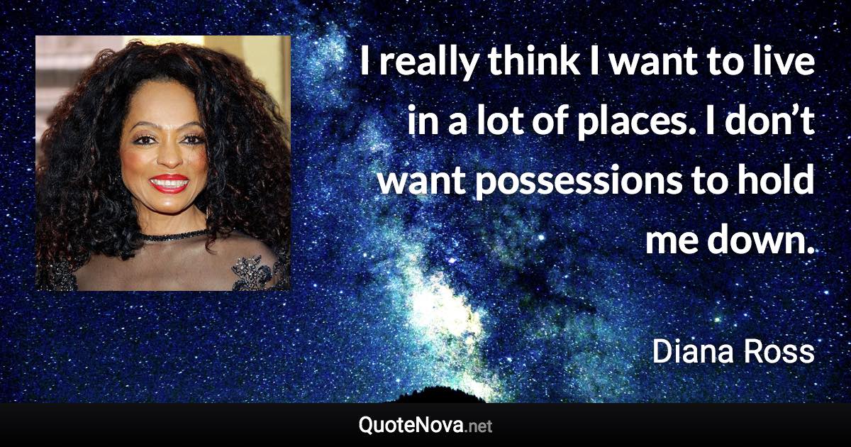 I really think I want to live in a lot of places. I don’t want possessions to hold me down. - Diana Ross quote