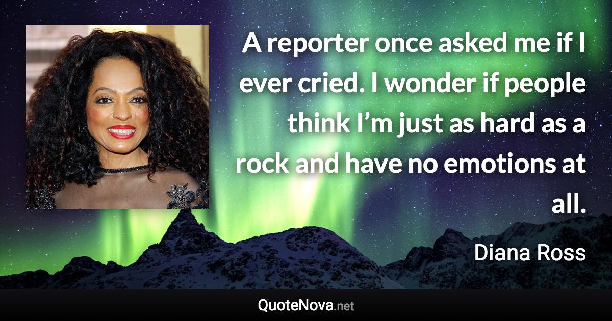 A reporter once asked me if I ever cried. I wonder if people think I’m just as hard as a rock and have no emotions at all. - Diana Ross quote