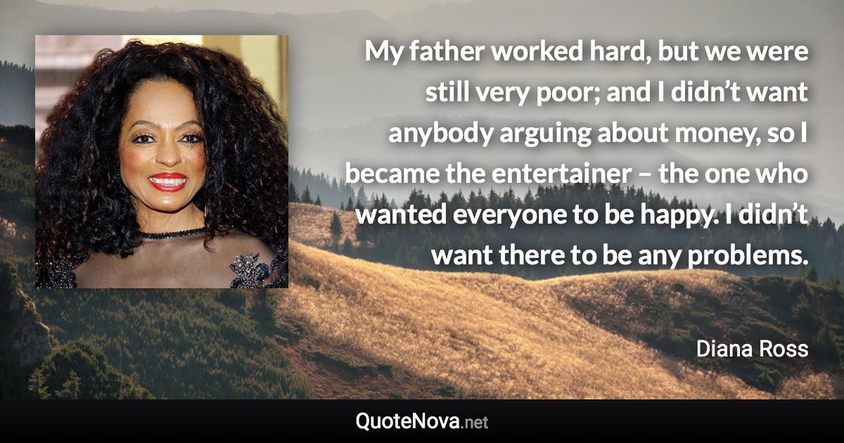 My father worked hard, but we were still very poor; and I didn’t want anybody arguing about money, so I became the entertainer – the one who wanted everyone to be happy. I didn’t want there to be any problems. - Diana Ross quote