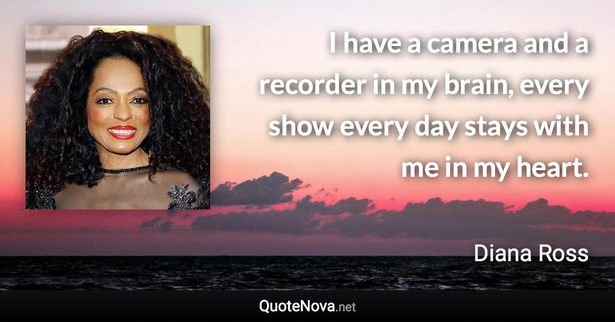 I have a camera and a recorder in my brain, every show every day stays with me in my heart. - Diana Ross quote