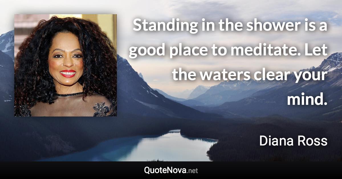 Standing in the shower is a good place to meditate. Let the waters clear your mind. - Diana Ross quote