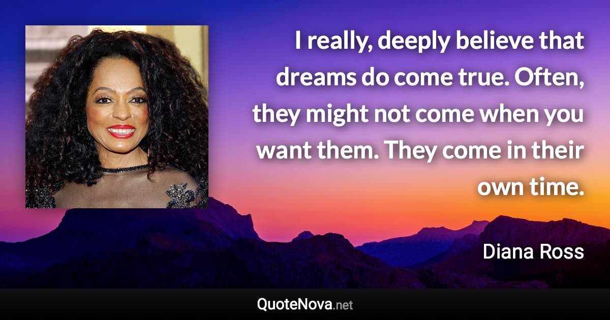 I really, deeply believe that dreams do come true. Often, they might not come when you want them. They come in their own time. - Diana Ross quote
