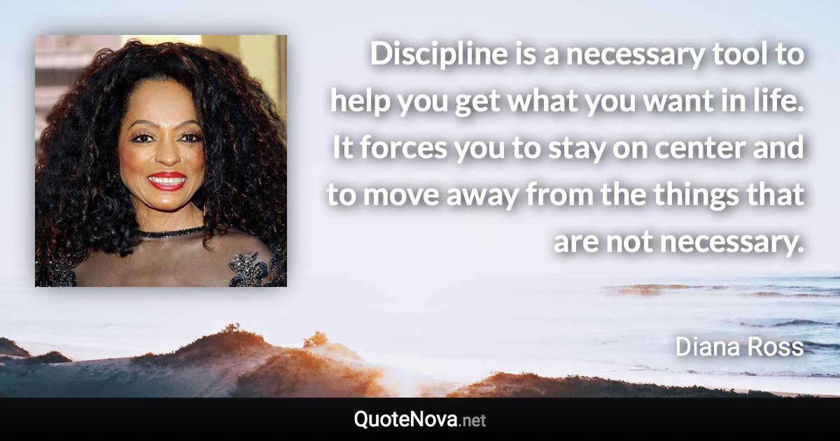 Discipline is a necessary tool to help you get what you want in life. It forces you to stay on center and to move away from the things that are not necessary. - Diana Ross quote