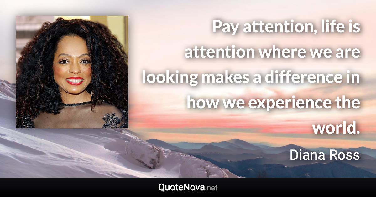 Pay attention, life is attention where we are looking makes a difference in how we experience the world. - Diana Ross quote