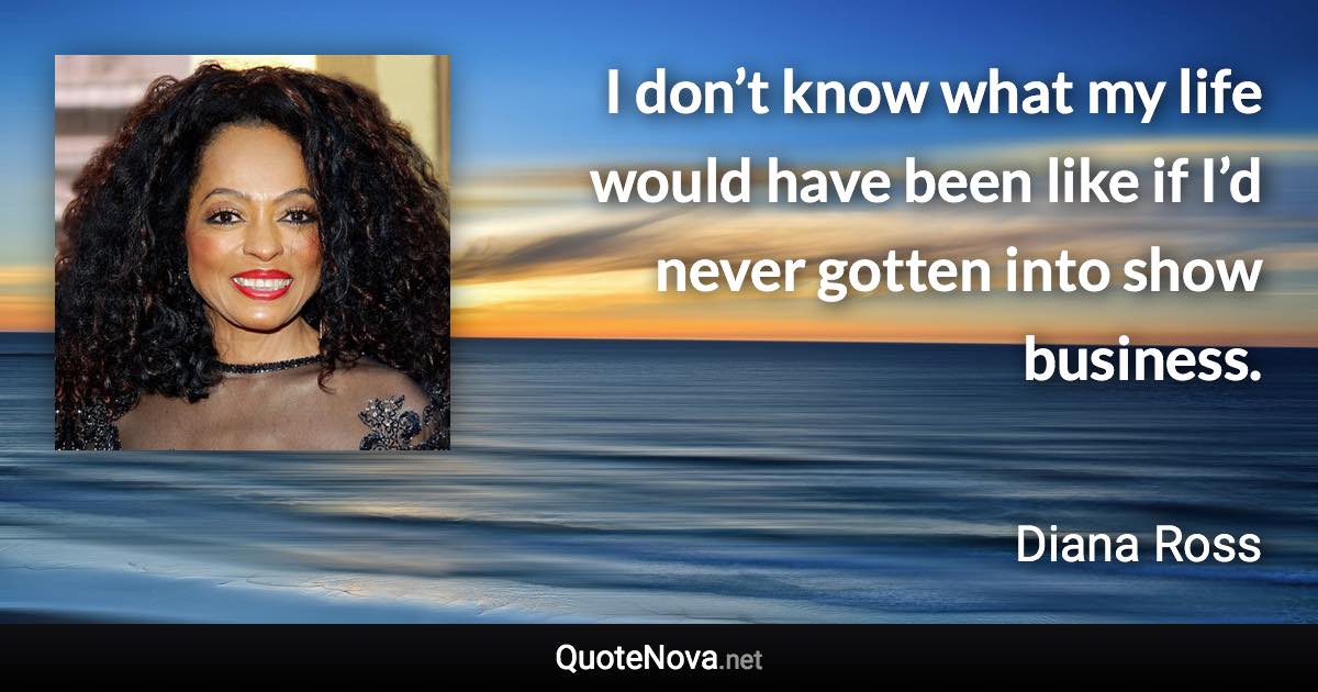 I don’t know what my life would have been like if I’d never gotten into show business. - Diana Ross quote
