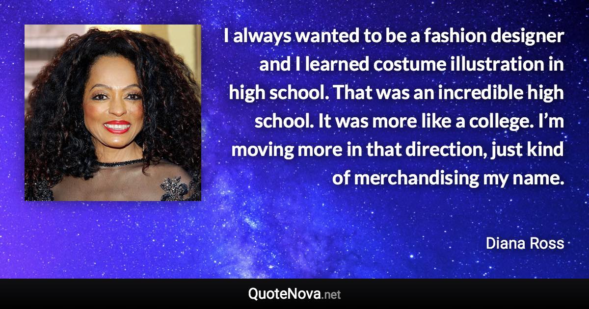 I always wanted to be a fashion designer and I learned costume illustration in high school. That was an incredible high school. It was more like a college. I’m moving more in that direction, just kind of merchandising my name. - Diana Ross quote