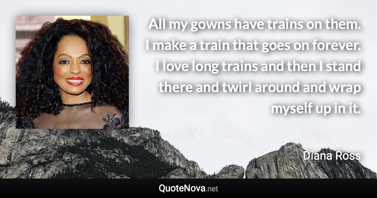 All my gowns have trains on them. I make a train that goes on forever. I love long trains and then I stand there and twirl around and wrap myself up in it. - Diana Ross quote