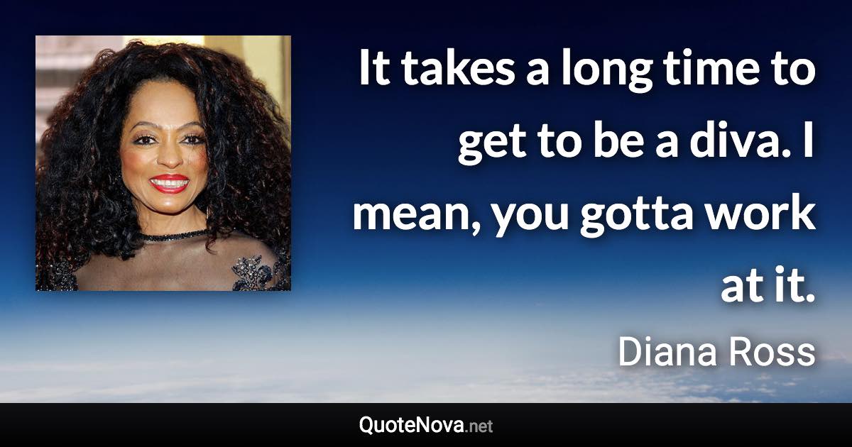 It takes a long time to get to be a diva. I mean, you gotta work at it. - Diana Ross quote