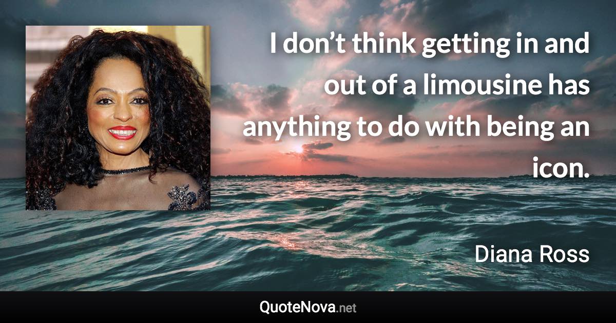 I don’t think getting in and out of a limousine has anything to do with being an icon. - Diana Ross quote