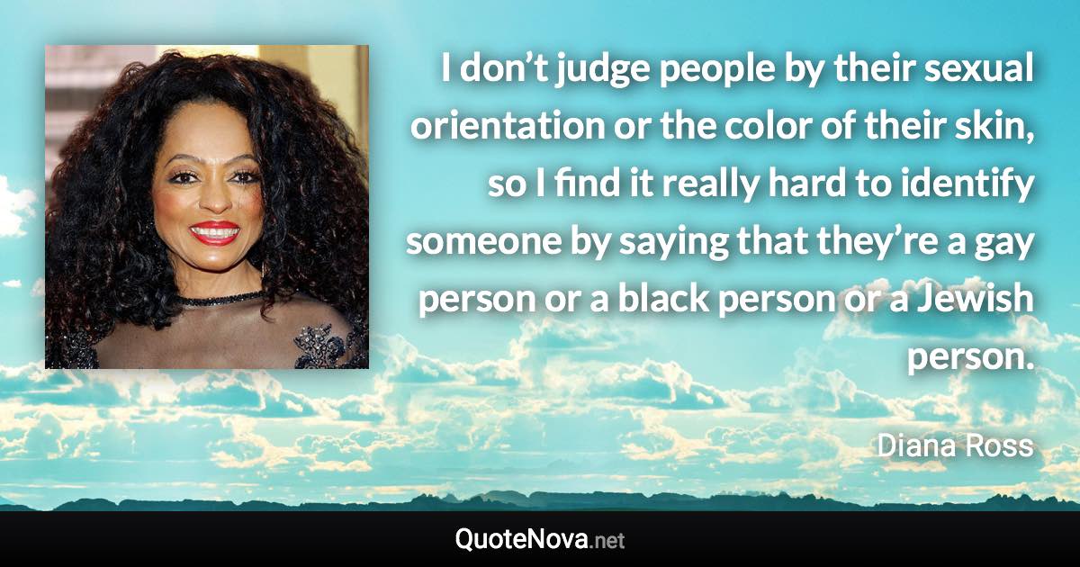 I don’t judge people by their sexual orientation or the color of their skin, so I find it really hard to identify someone by saying that they’re a gay person or a black person or a Jewish person. - Diana Ross quote