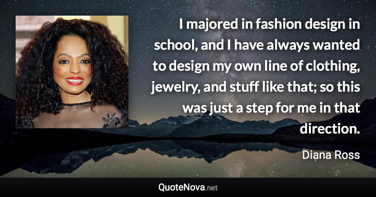 I majored in fashion design in school, and I have always wanted to design my own line of clothing, jewelry, and stuff like that; so this was just a step for me in that direction. - Diana Ross quote