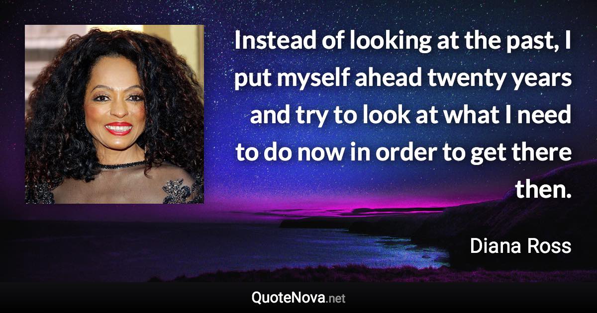 Instead of looking at the past, I put myself ahead twenty years and try to look at what I need to do now in order to get there then. - Diana Ross quote