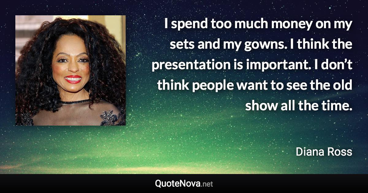 I spend too much money on my sets and my gowns. I think the presentation is important. I don’t think people want to see the old show all the time. - Diana Ross quote