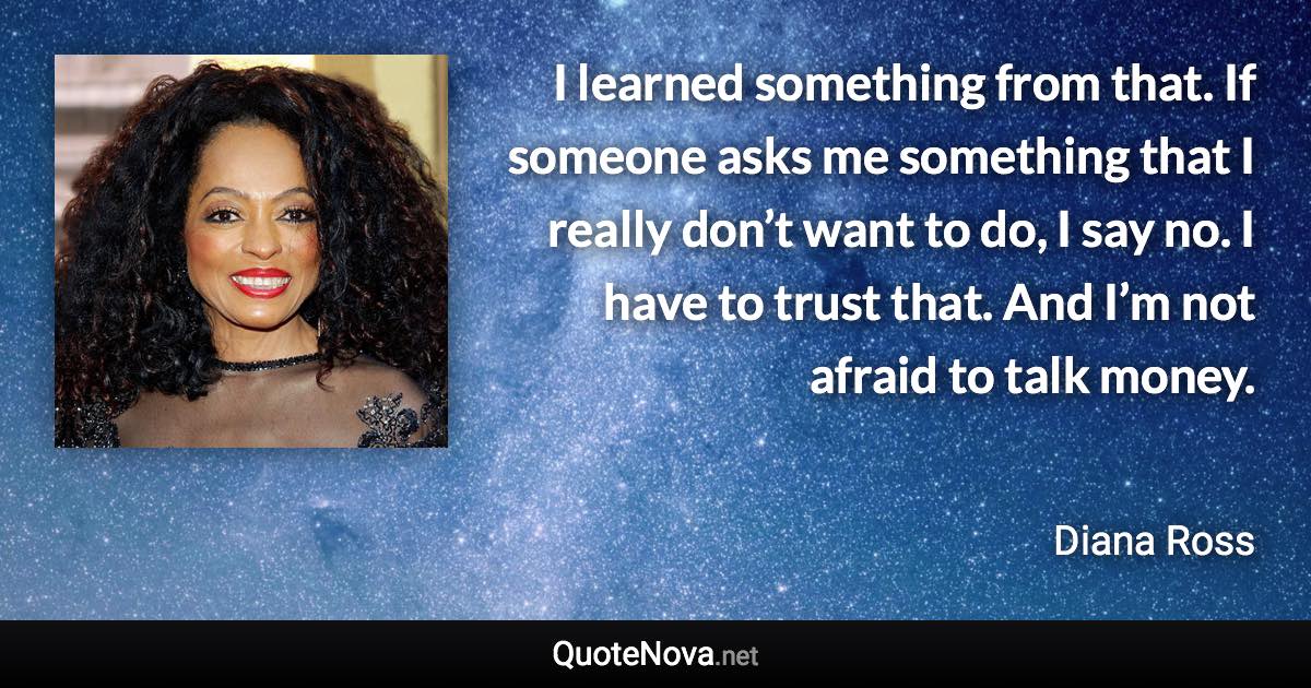 I learned something from that. If someone asks me something that I really don’t want to do, I say no. I have to trust that. And I’m not afraid to talk money. - Diana Ross quote