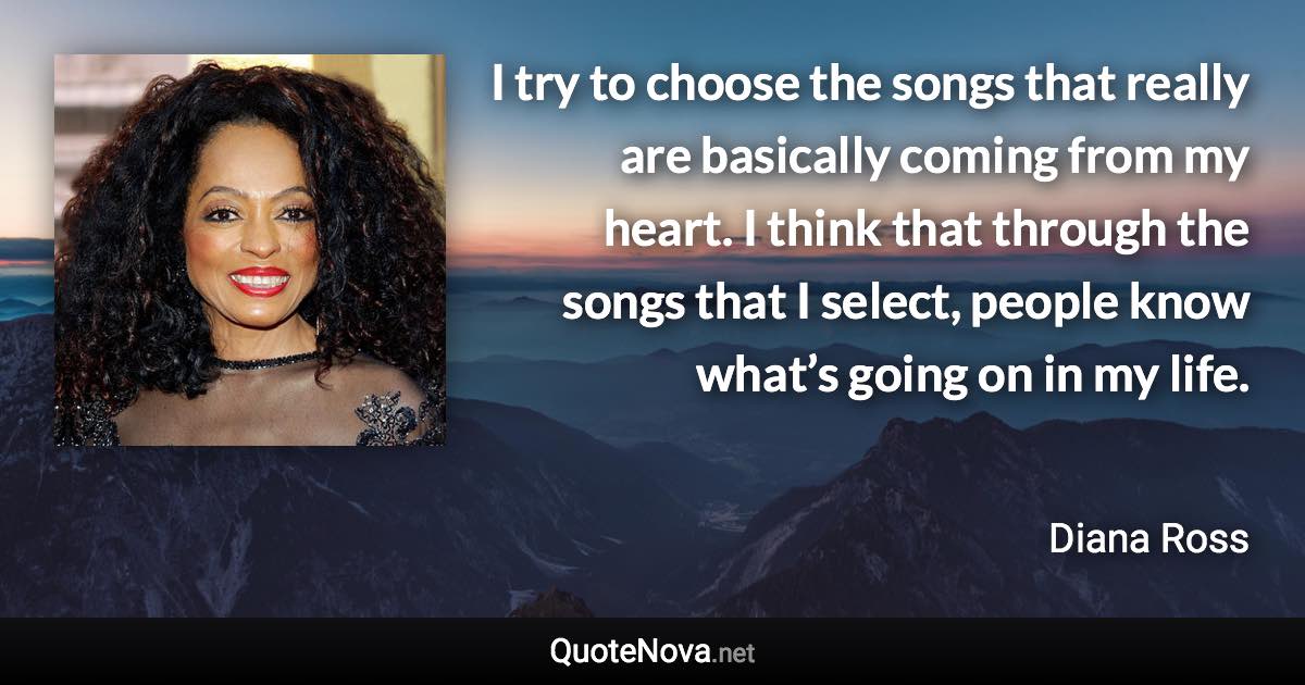 I try to choose the songs that really are basically coming from my heart. I think that through the songs that I select, people know what’s going on in my life. - Diana Ross quote