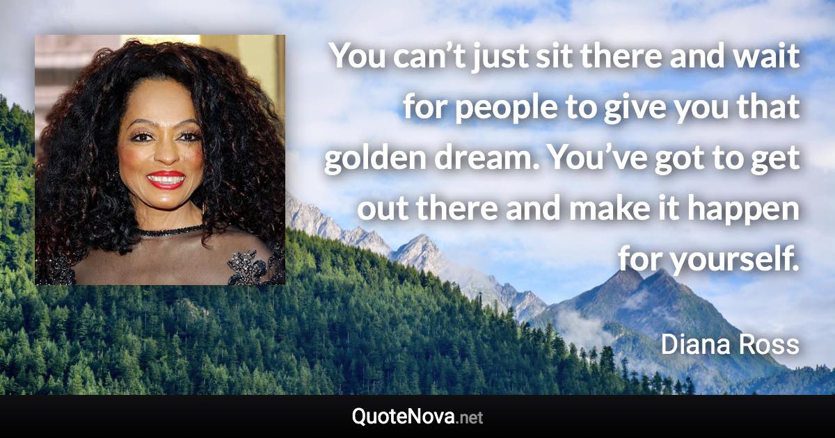 You can’t just sit there and wait for people to give you that golden dream. You’ve got to get out there and make it happen for yourself. - Diana Ross quote