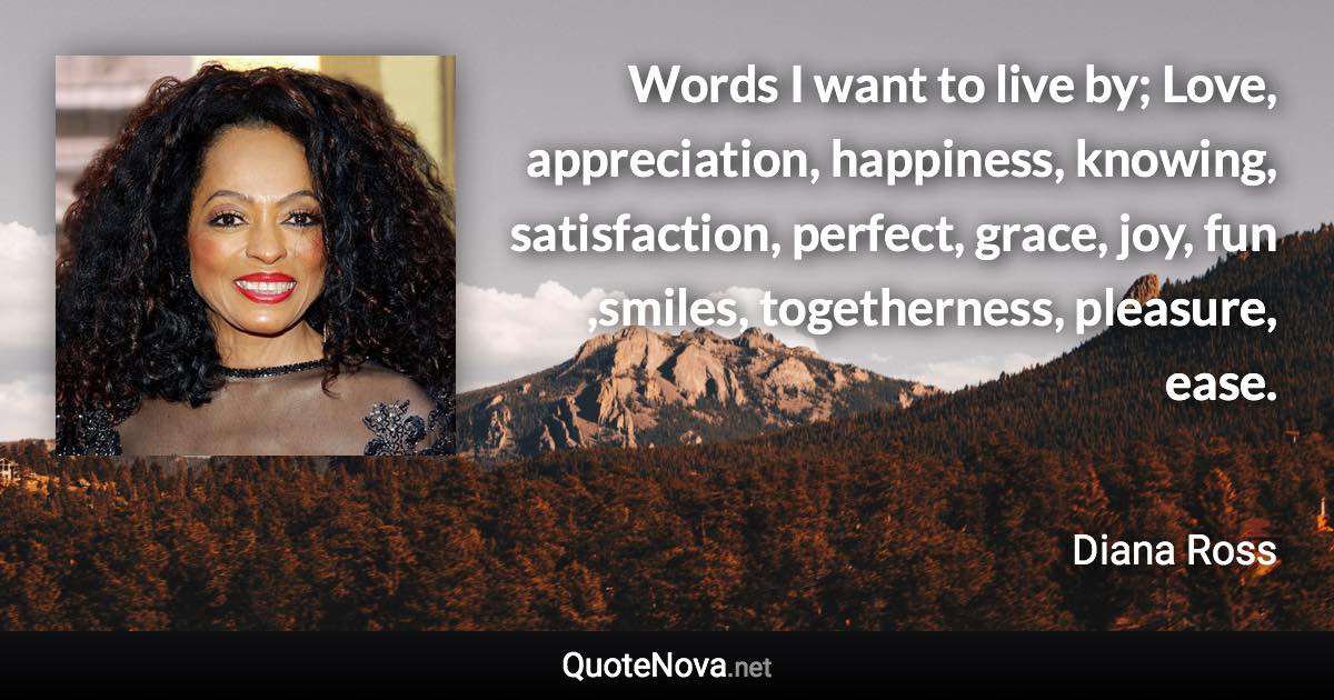 Words I want to live by; Love, appreciation, happiness, knowing, satisfaction, perfect, grace, joy, fun ,smiles, togetherness, pleasure, ease. - Diana Ross quote