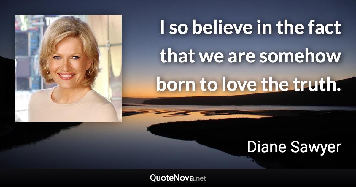 I so believe in the fact that we are somehow born to love the truth. - Diane Sawyer quote