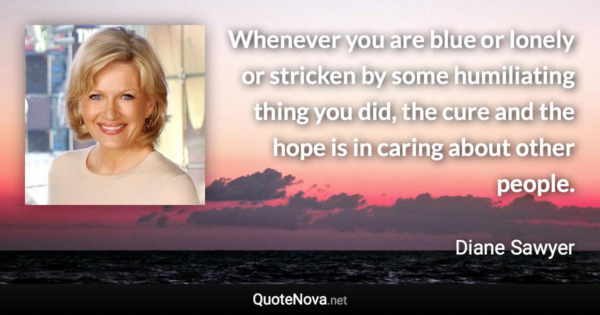 Whenever you are blue or lonely or stricken by some humiliating thing you did, the cure and the hope is in caring about other people. - Diane Sawyer quote