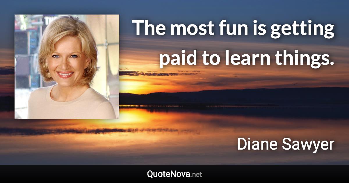 The most fun is getting paid to learn things. - Diane Sawyer quote