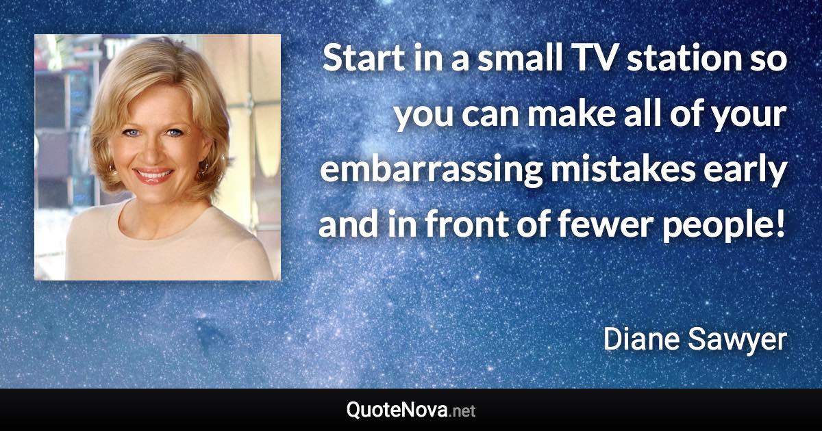 Start in a small TV station so you can make all of your embarrassing mistakes early and in front of fewer people! - Diane Sawyer quote