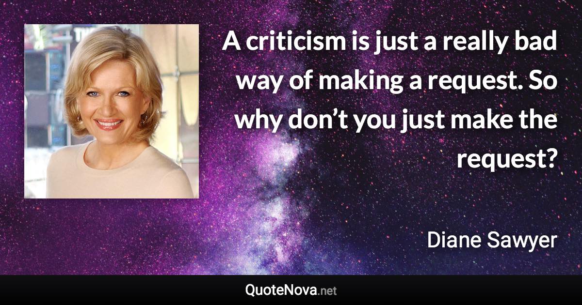 A criticism is just a really bad way of making a request. So why don’t you just make the request? - Diane Sawyer quote