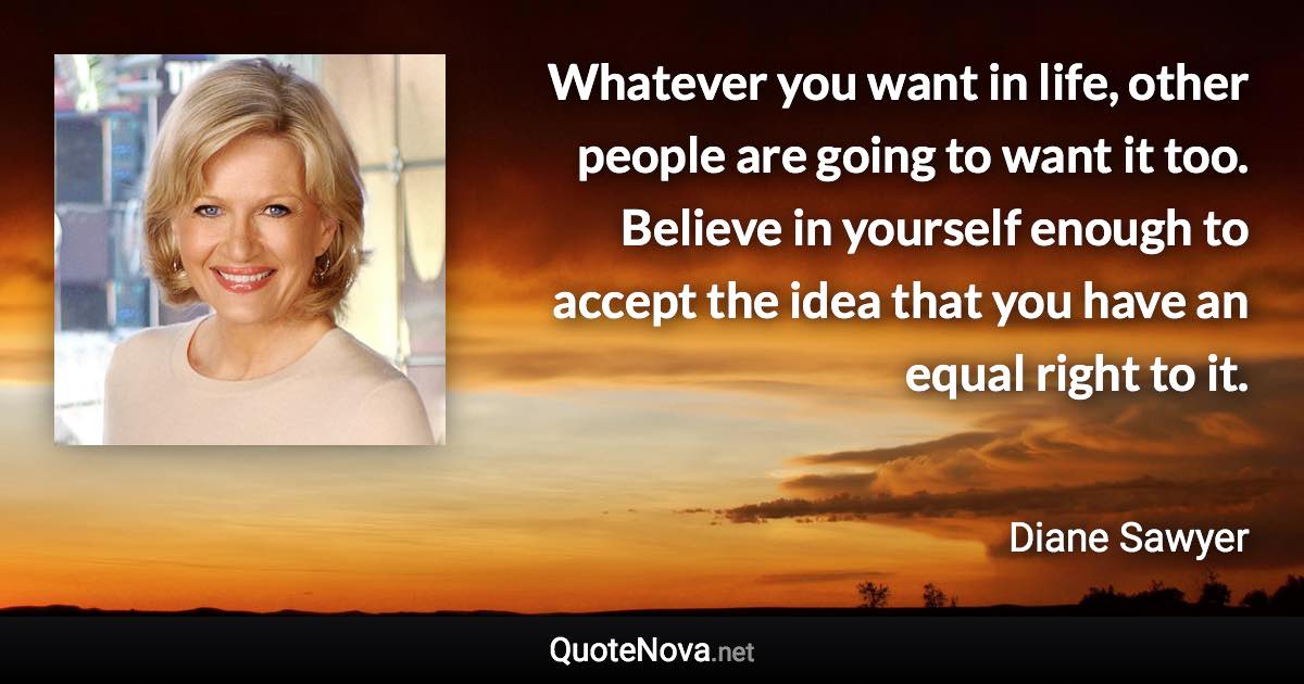 Whatever you want in life, other people are going to want it too. Believe in yourself enough to accept the idea that you have an equal right to it. - Diane Sawyer quote