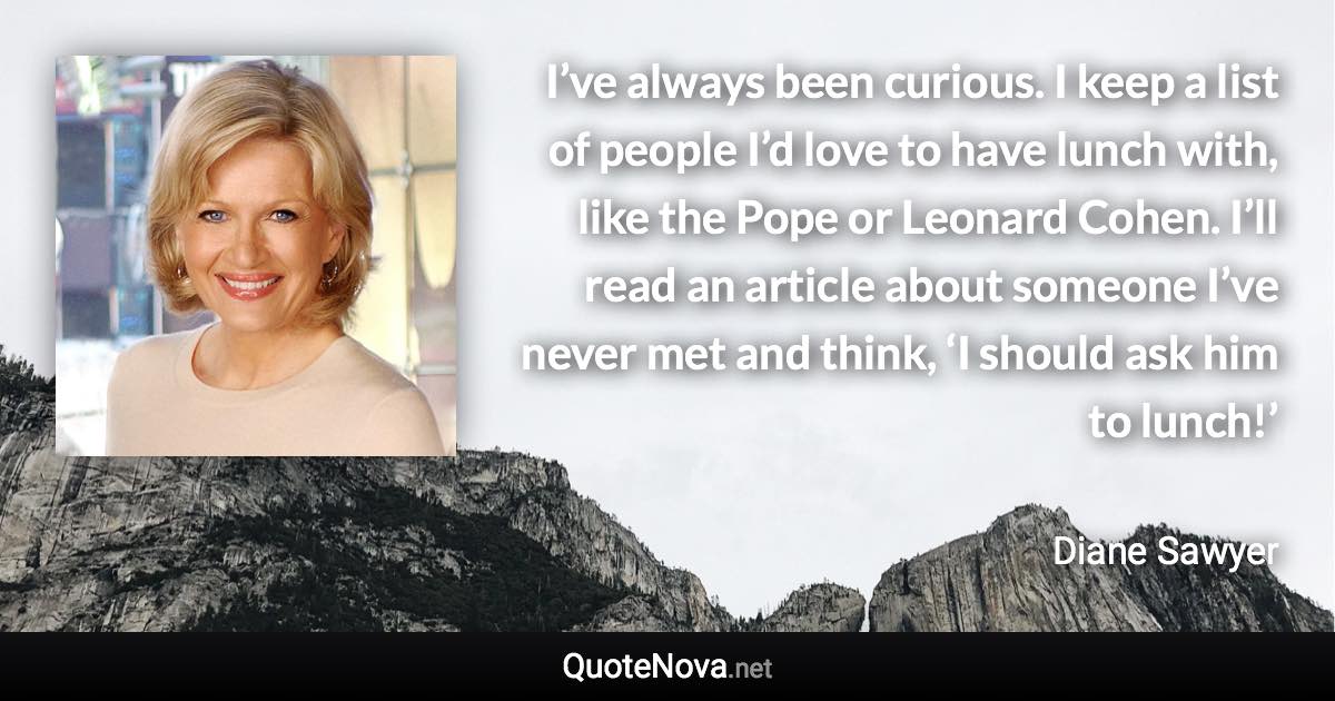 I’ve always been curious. I keep a list of people I’d love to have lunch with, like the Pope or Leonard Cohen. I’ll read an article about someone I’ve never met and think, ‘I should ask him to lunch!’ - Diane Sawyer quote