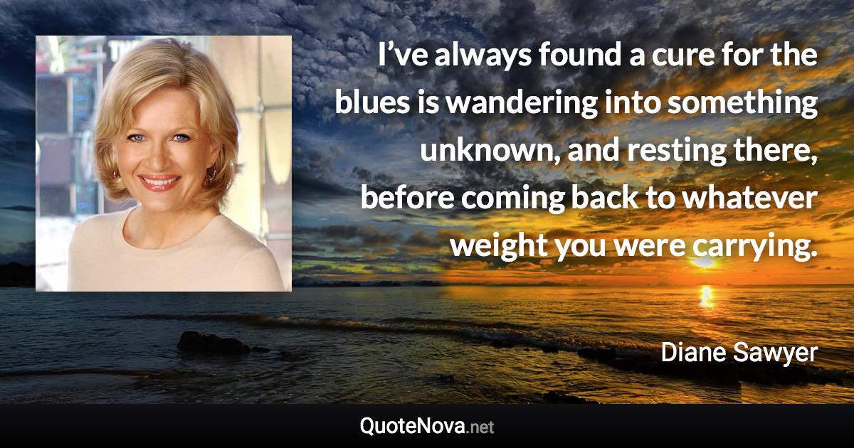I’ve always found a cure for the blues is wandering into something unknown, and resting there, before coming back to whatever weight you were carrying. - Diane Sawyer quote