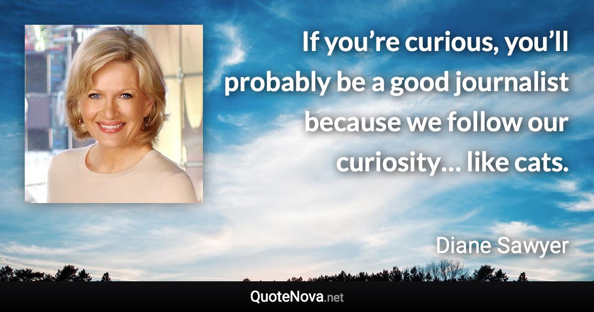 If you’re curious, you’ll probably be a good journalist because we follow our curiosity… like cats. - Diane Sawyer quote