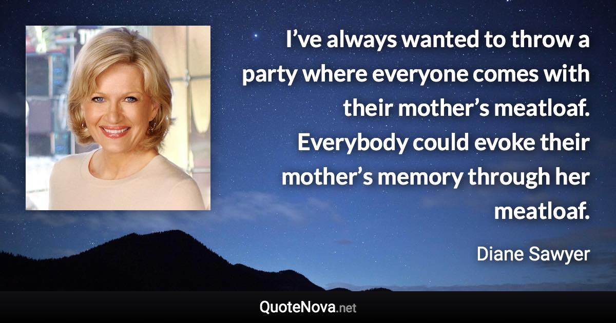 I’ve always wanted to throw a party where everyone comes with their mother’s meatloaf. Everybody could evoke their mother’s memory through her meatloaf. - Diane Sawyer quote