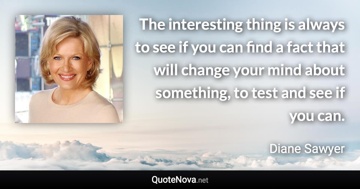 The interesting thing is always to see if you can find a fact that will change your mind about something, to test and see if you can. - Diane Sawyer quote