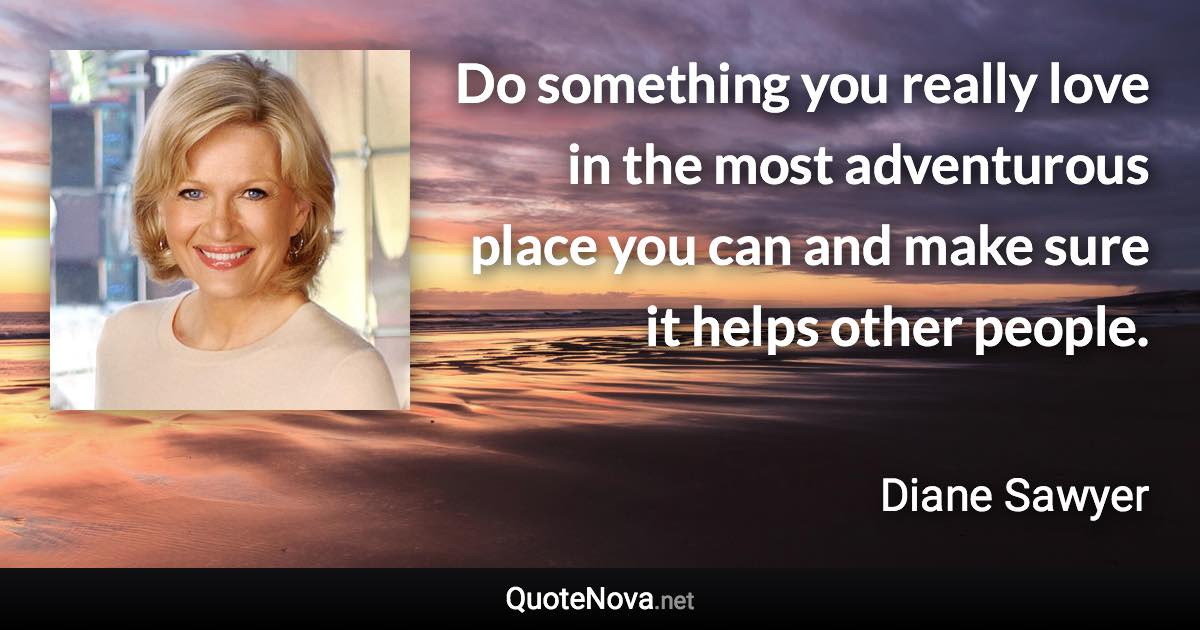 Do something you really love in the most adventurous place you can and make sure it helps other people. - Diane Sawyer quote