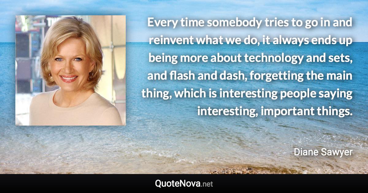 Every time somebody tries to go in and reinvent what we do, it always ends up being more about technology and sets, and flash and dash, forgetting the main thing, which is interesting people saying interesting, important things. - Diane Sawyer quote