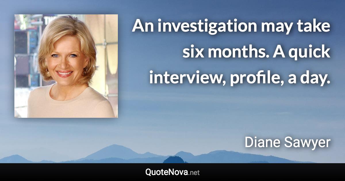 An investigation may take six months. A quick interview, profile, a day. - Diane Sawyer quote