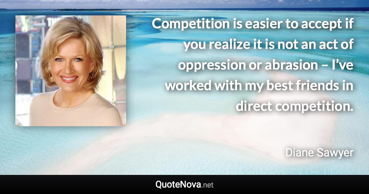 Competition is easier to accept if you realize it is not an act of oppression or abrasion – I’ve worked with my best friends in direct competition. - Diane Sawyer quote