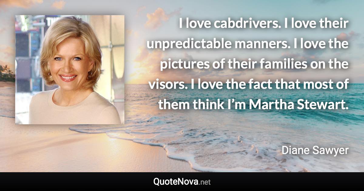 I love cabdrivers. I love their unpredictable manners. I love the pictures of their families on the visors. I love the fact that most of them think I’m Martha Stewart. - Diane Sawyer quote