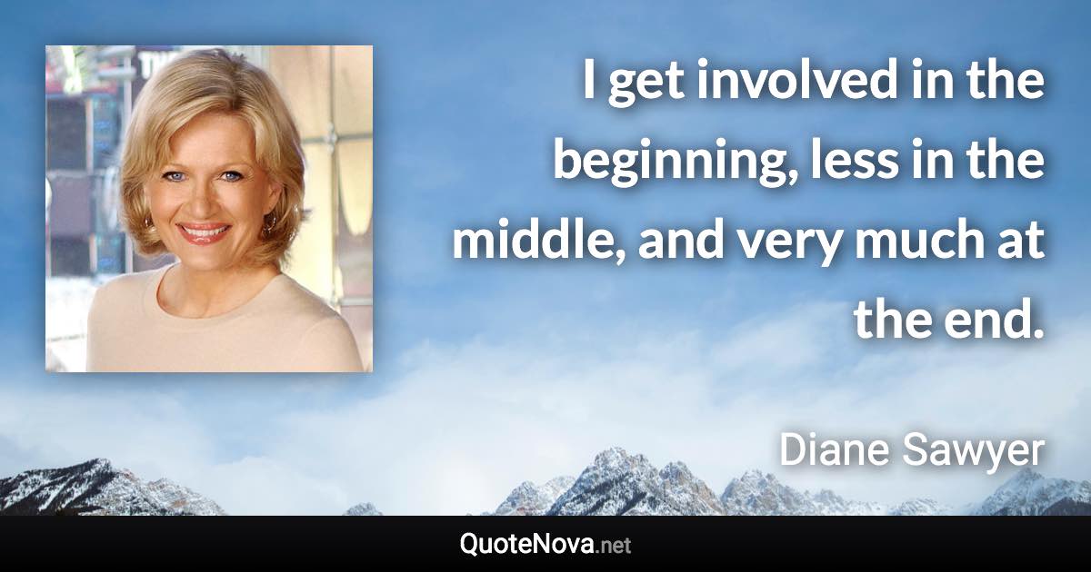 I get involved in the beginning, less in the middle, and very much at the end. - Diane Sawyer quote