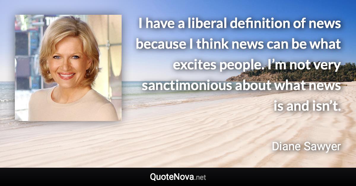 I have a liberal definition of news because I think news can be what excites people. I’m not very sanctimonious about what news is and isn’t. - Diane Sawyer quote