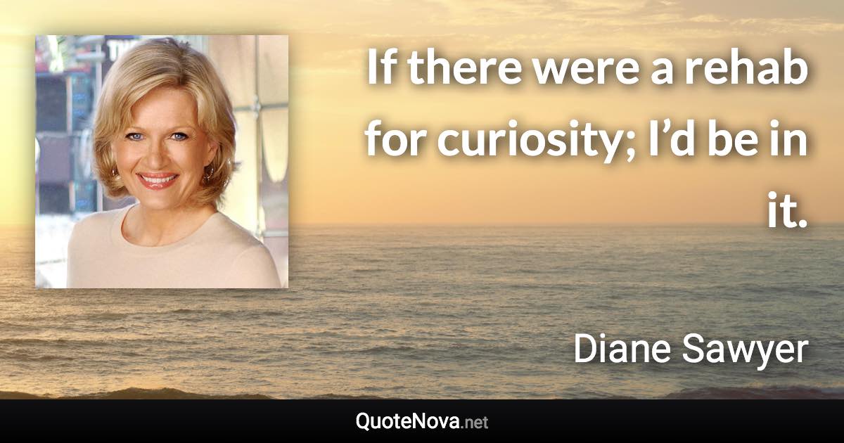 If there were a rehab for curiosity; I’d be in it. - Diane Sawyer quote