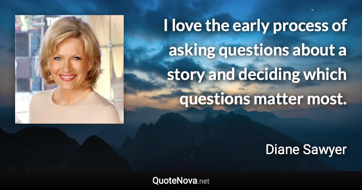 I love the early process of asking questions about a story and deciding which questions matter most. - Diane Sawyer quote