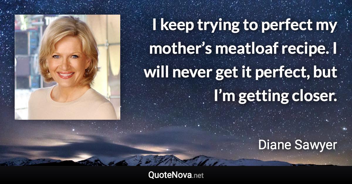 I keep trying to perfect my mother’s meatloaf recipe. I will never get it perfect, but I’m getting closer. - Diane Sawyer quote